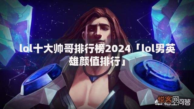 lol十大帅哥排行榜2024「lol男英雄颜值排行」