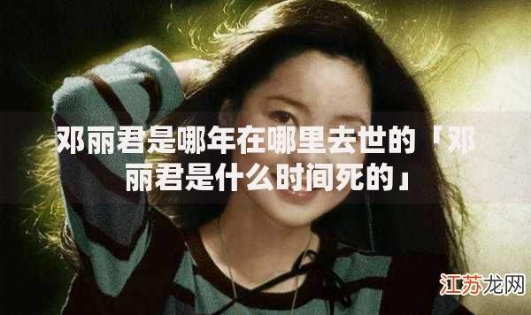 邓丽君是哪年在哪里去世的「邓丽君是什么时间死的」