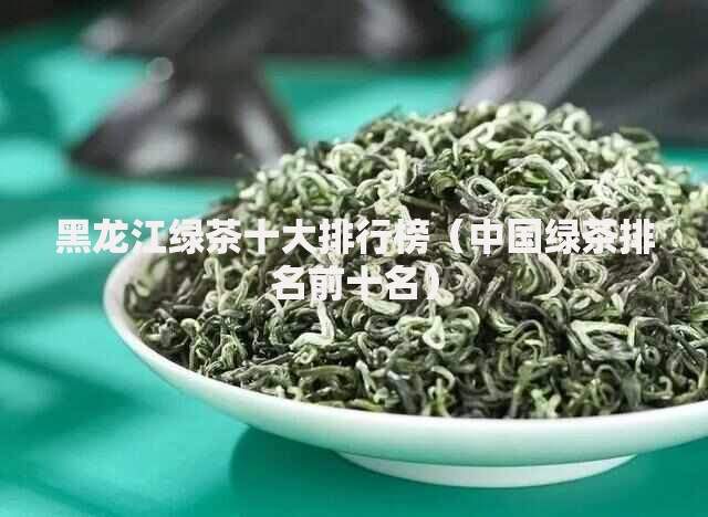 黑龙江绿茶十大排行榜（中国绿茶排名前十名）