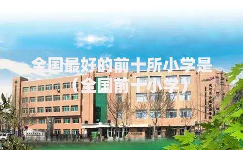 全国最好的前十所小学是（全国前十小学）