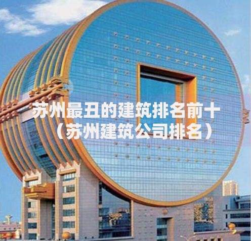 苏州最丑的建筑排名前十（苏州建筑公司排名）