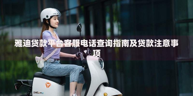 雅迪贷款平台客服电话查询指南及贷款注意事项