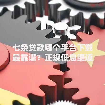 七条贷款哪个平台下载最靠谱？正规低息渠道实测推荐