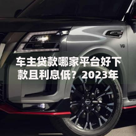 车主贷款哪家平台好下款且利息低？2023年五大靠谱渠道实测对比