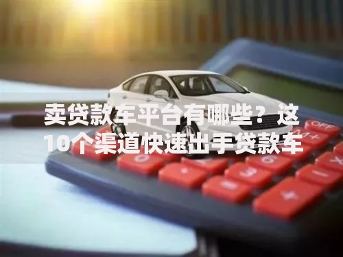 卖贷款车平台有哪些？这10个渠道快速出手贷款车