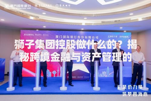 狮子集团控股做什么的？揭秘跨境金融与资产管理的创新布局