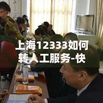 上海12333如何转人工服务-快速接通人工客服技巧