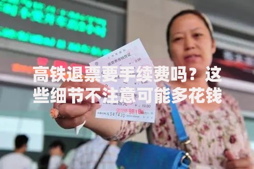 高铁退票要手续费吗？这些细节不注意可能多花钱