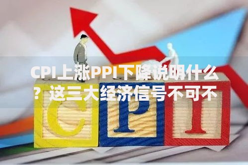 CPI上涨PPI下降说明什么？这三大经济信号不可不知