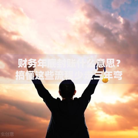 财务年底封账什么意思？搞懂这些流程少走三年弯路