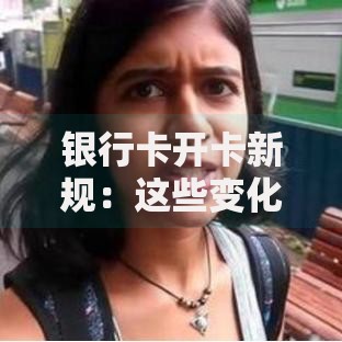 银行卡开卡新规：这些变化直接影响你的钱包！