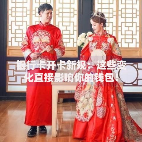 银行卡开卡新规：这些变化直接影响你的钱包！