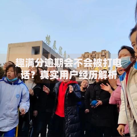 趣满分逾期会不会被打电话？真实用户经历解析