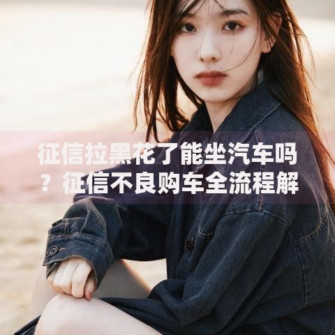 征信拉黑花了能坐汽车吗？征信不良购车全流程解析