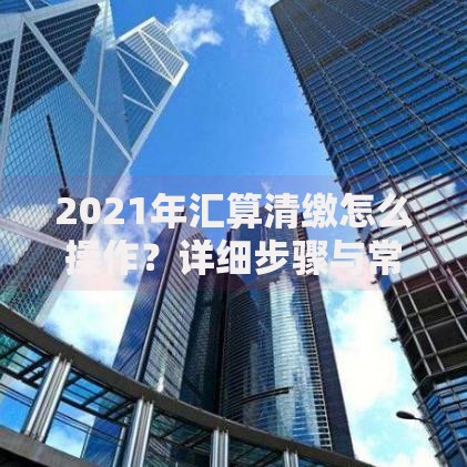 2021年汇算清缴怎么操作？详细步骤与常见问题整理