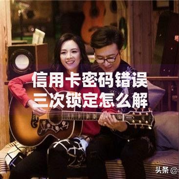 信用卡密码错误三次锁定怎么解锁？三步搞定恢复方法