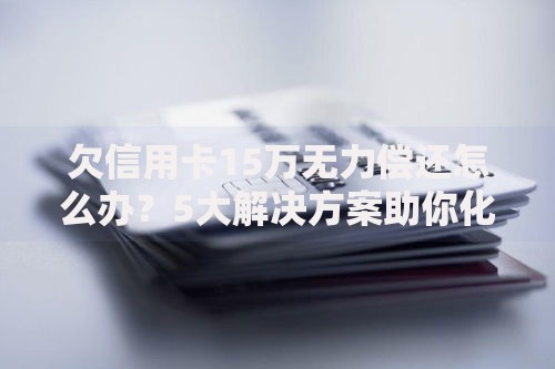 欠信用卡15万无力偿还怎么办？5大解决方案助你化解债务危机