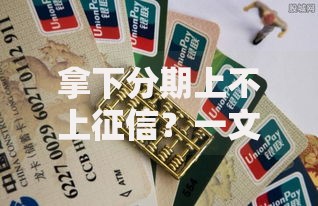 拿下分期上不上征信？一文揭秘征信影响与避坑技巧