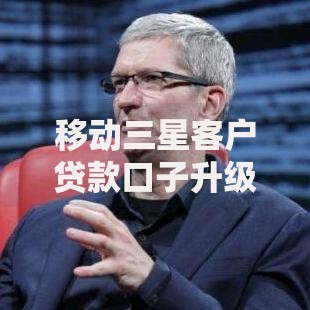 移动三星客户贷款口子升级：额度提升与流程优化全解析
