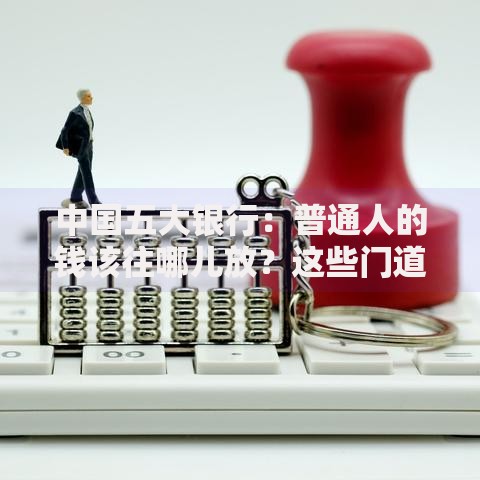中国五大银行：普通人的钱该往哪儿放？这些门道你得知道