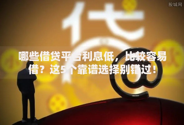 哪些借贷平台利息低，比较容易借？这5个靠谱选择别错过！