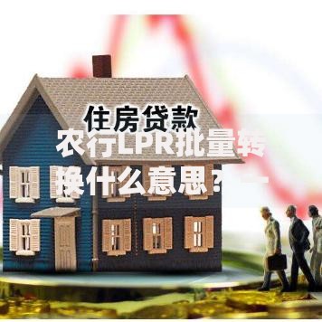 农行LPR批量转换什么意思?一文搞懂转换规则与影响 农行LPR批量转换什么意思?一文搞懂转换规则与影响