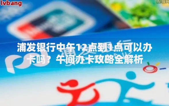 浦发银行中午12点到1点可以办卡吗？午间办卡攻略全解析
