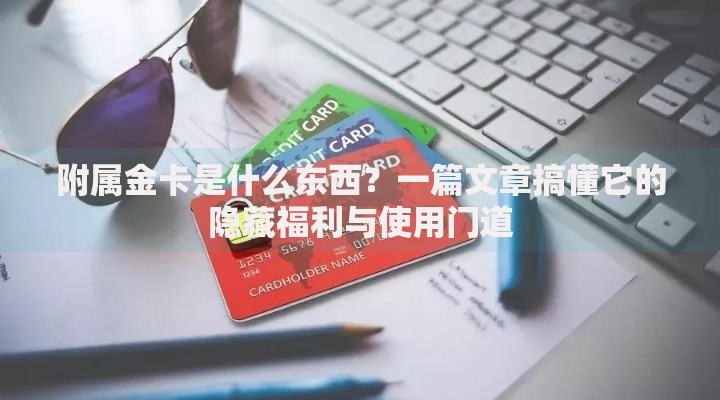 附属金卡是什么东西？一篇文章搞懂它的隐藏福利与使用门道