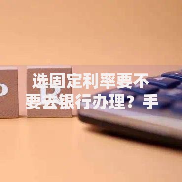 选固定利率要不要去银行办理？手把手教你避开利率选择误区