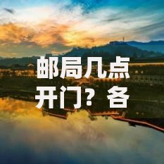 邮局几点开门？各地营业时间查询与注意事项