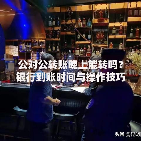 公对公转账晚上能转吗？银行到账时间与操作技巧解析
