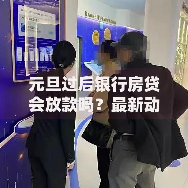 元旦过后银行房贷会放款吗？最新动向与影响因素解析