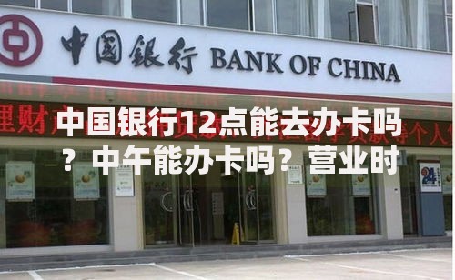中国银行12点能去办卡吗？中午能办卡吗？营业时间、流程、注意事项全解析