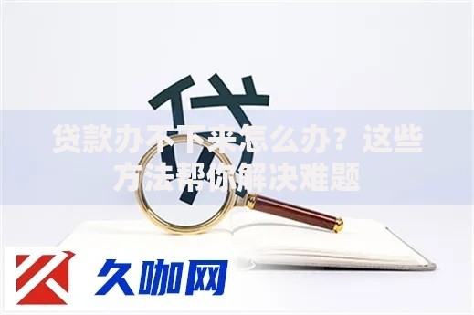 贷款办不下来怎么办？这些方法帮你解决难题