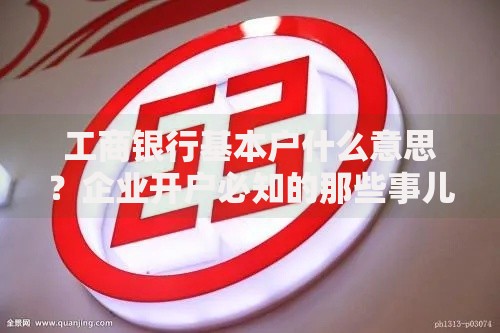 工商银行基本户什么意思？企业开户必知的那些事儿