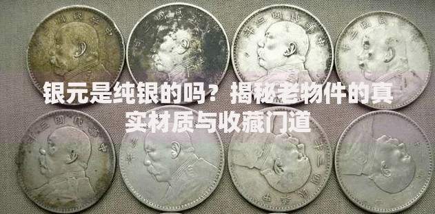 银元是纯银的吗？揭秘老物件的真实材质与收藏门道