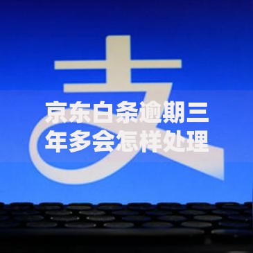 京东白条逾期三年多会怎样处理？后果与解决办法全解析