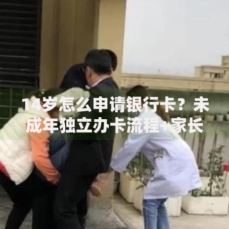 14岁怎么申请银行卡？未成年独立办卡流程+家长必看注意事项