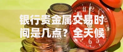 银行贵金属交易时间是几点？全天候操作技巧与避坑指南