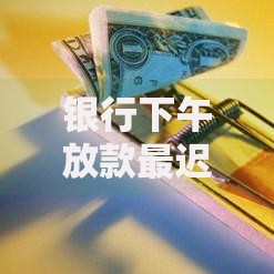 银行下午放款最迟几点？一文搞懂到账时间与影响因素