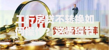 工行房贷不转换如何操作？这些细节不注意可能吃大亏