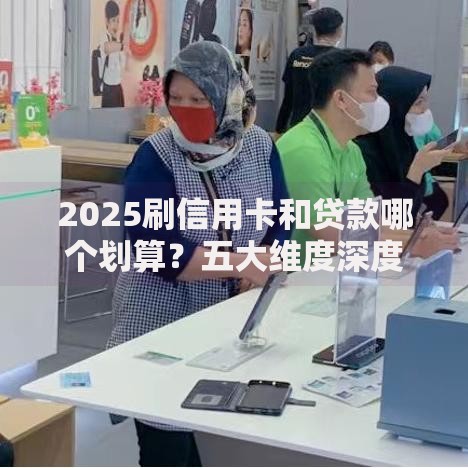 2025刷信用卡和贷款哪个划算？五大维度深度解析