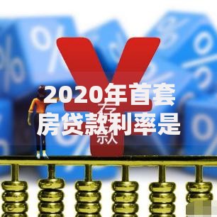 2020年首套房贷款利率是多少？最新政策与省钱指南