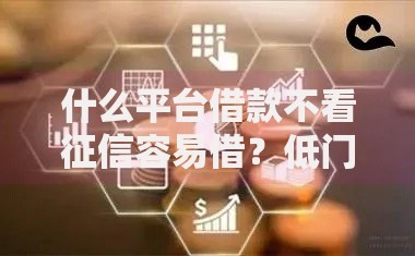 什么平台借款不看征信容易借？低门槛渠道解析