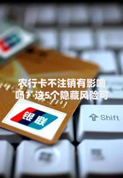 农行卡不注销有影响吗？这5个隐藏风险可能让你后悔