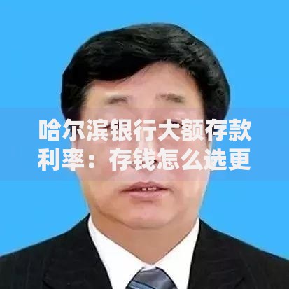 哈尔滨银行大额存款利率：存钱怎么选更划算？