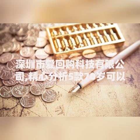 深圳市爱回购科技有限公司,精心分析5款70岁可以贷款的平台