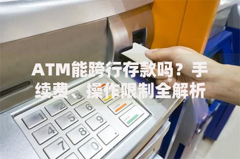 ATM能跨行存款吗？手续费、操作限制全解析