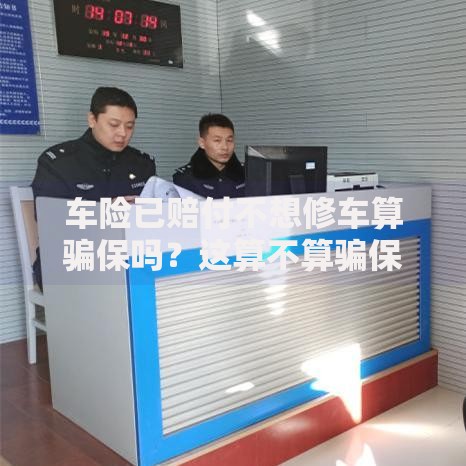 车险已赔付不想修车算骗保吗？这算不算骗保？真实案例+法律风险解析