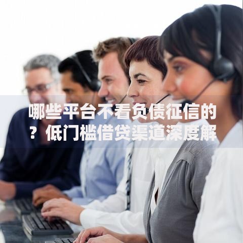 哪些平台不看负债征信的？低门槛借贷渠道深度解析
